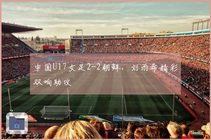 中国U17女足2-2朝鲜，刘雨希精彩双响助攻
