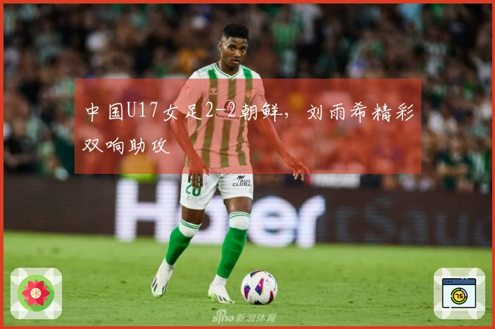 中国U17女足2-2朝鲜，刘雨希精彩双响助攻
