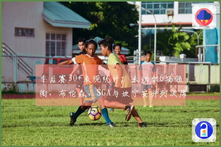 季后赛30+表现统计：米切尔6场领衔，布伦森、SGA与坎宁安并列次席5场