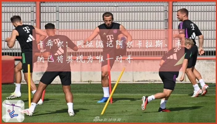 卡希尔：网坛惦记阿尔卡拉斯，辛纳已将其视为唯一对手