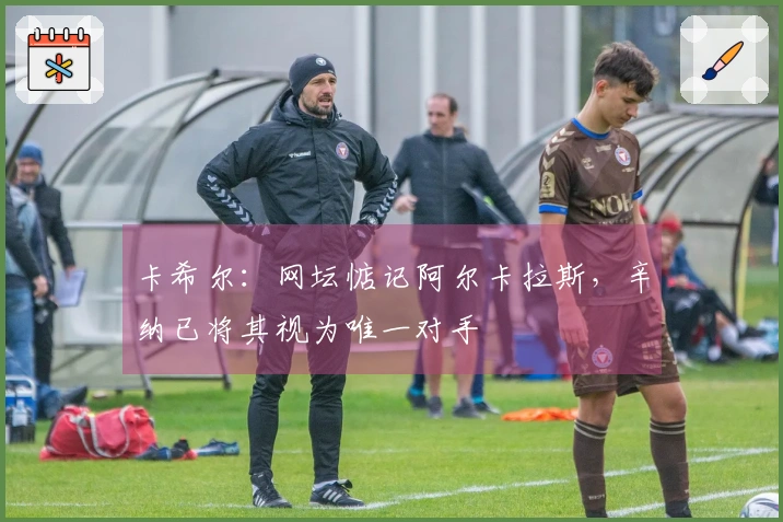 卡希尔：网坛惦记阿尔卡拉斯，辛纳已将其视为唯一对手