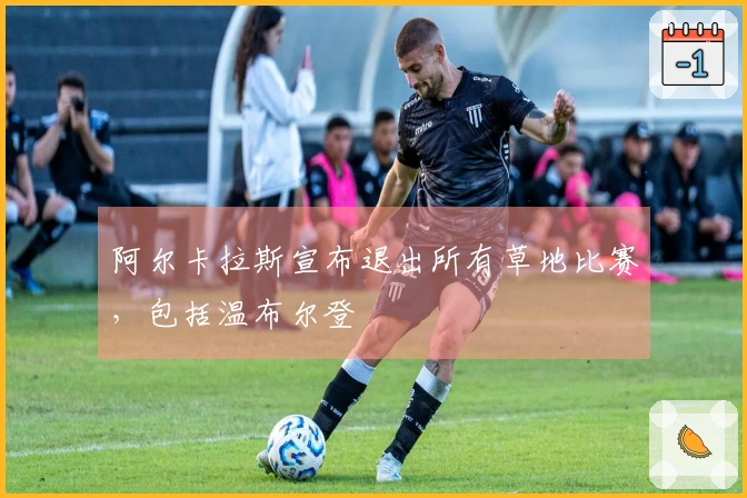 阿尔卡拉斯宣布退出所有草地比赛，包括温布尔登